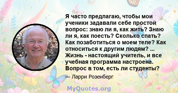 Я часто предлагаю, чтобы мои ученики задавали себе простой вопрос: знаю ли я, как жить? Знаю ли я, как поесть? Сколько спать? Как позаботиться о моем теле? Как относиться к другим людям? ... Жизнь - настоящий учитель, и 