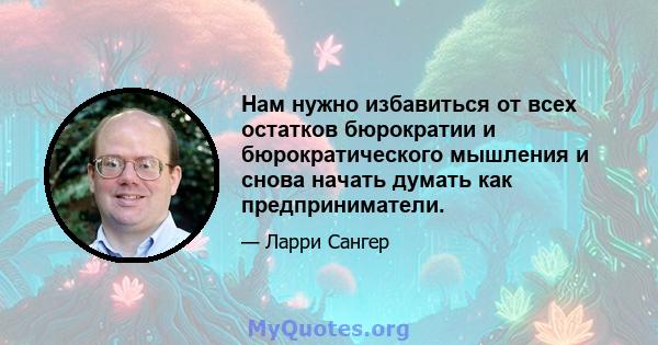 Нам нужно избавиться от всех остатков бюрократии и бюрократического мышления и снова начать думать как предприниматели.