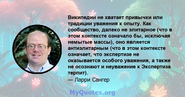 Википедии не хватает привычки или традиции уважения к опыту. Как сообщество, далеко не элитарное (что в этом контексте означало бы, исключая немытые массы), оно является антиэлитарным (что в этом контексте означает, что 