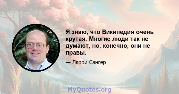 Я знаю, что Википедия очень крутая. Многие люди так не думают, но, конечно, они не правы.