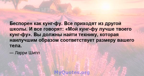 Беспорен как кунг-фу. Все приходят из другой школы. И все говорят: «Мой кунг-фу лучше твоего кунг-фу». Вы должны найти технику, которая наилучшим образом соответствует размеру вашего тела.