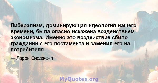 Либерализм, доминирующая идеология нашего времени, была опасно искажена воздействием экономизма. Именно это воздействие сбило гражданин с его постамента и заменил его на потребителя.