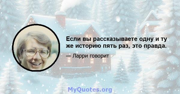 Если вы рассказываете одну и ту же историю пять раз, это правда.