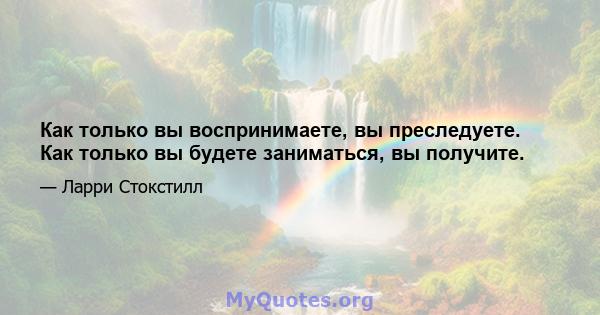 Как только вы воспринимаете, вы преследуете. Как только вы будете заниматься, вы получите.