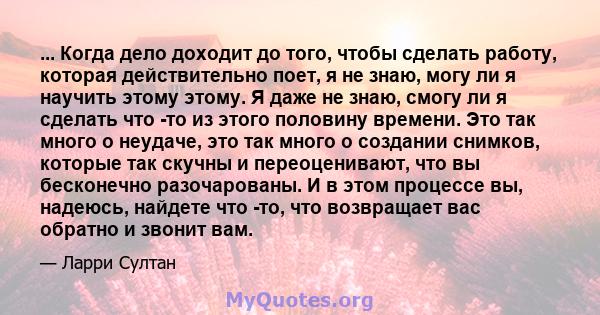 ... Когда дело доходит до того, чтобы сделать работу, которая действительно поет, я не знаю, могу ли я научить этому этому. Я даже не знаю, смогу ли я сделать что -то из этого половину времени. Это так много о неудаче,