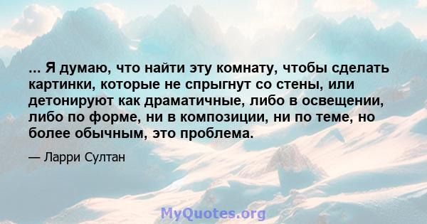 ... Я думаю, что найти эту комнату, чтобы сделать картинки, которые не спрыгнут со стены, или детонируют как драматичные, либо в освещении, либо по форме, ни в композиции, ни по теме, но более обычным, это проблема.