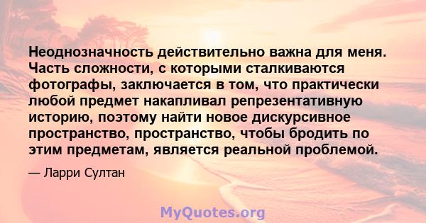 Неоднозначность действительно важна для меня. Часть сложности, с которыми сталкиваются фотографы, заключается в том, что практически любой предмет накапливал репрезентативную историю, поэтому найти новое дискурсивное