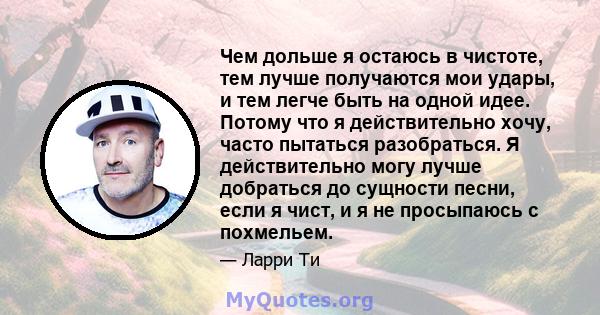 Чем дольше я остаюсь в чистоте, тем лучше получаются мои удары, и тем легче быть на одной идее. Потому что я действительно хочу, часто пытаться разобраться. Я действительно могу лучше добраться до сущности песни, если я 