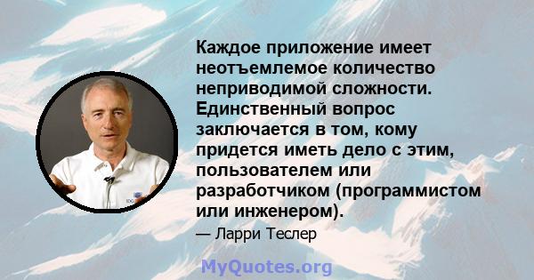 Каждое приложение имеет неотъемлемое количество неприводимой сложности. Единственный вопрос заключается в том, кому придется иметь дело с этим, пользователем или разработчиком (программистом или инженером).