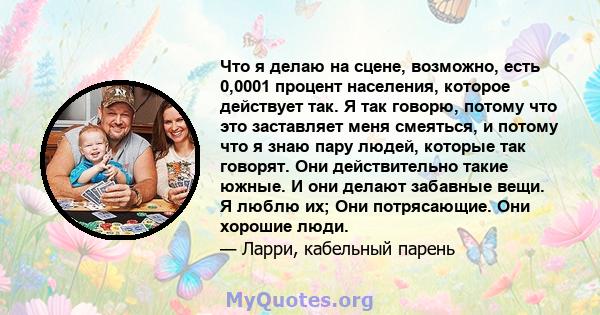 Что я делаю на сцене, возможно, есть 0,0001 процент населения, которое действует так. Я так говорю, потому что это заставляет меня смеяться, и потому что я знаю пару людей, которые так говорят. Они действительно такие