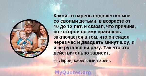 Какой-то парень подошел ко мне со своими детьми, в возрасте от 10 до 12 лет, и сказал, что причина, по которой он ему нравлюсь, заключается в том, что он сидел через час и двадцать минут шоу, и я не ругался ни разу. Так 