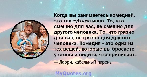 Когда вы занимаетесь комедией, это так субъективно. То, что смешно для вас, не смешно для другого человека. То, что грязно для вас, не грязно для другого человека. Комедия - это одна из тех вещей, которые вы бросаете у