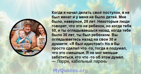 Когда я начал делать свой поступок, я не был женат и у меня не было детей. Мне было, наверное, 29 лет. Некоторые люди говорят, что это не ребенок, но когда тебе 50, и ты оглядываешься назад, когда тебе было 30 лет, ты