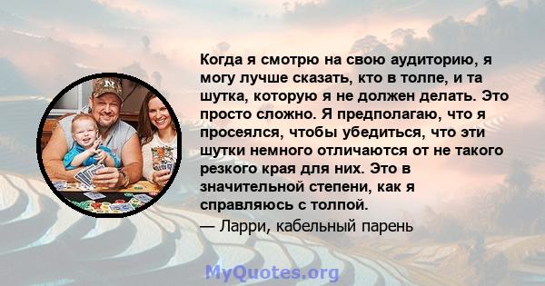 Когда я смотрю на свою аудиторию, я могу лучше сказать, кто в толпе, и та шутка, которую я не должен делать. Это просто сложно. Я предполагаю, что я просеялся, чтобы убедиться, что эти шутки немного отличаются от не