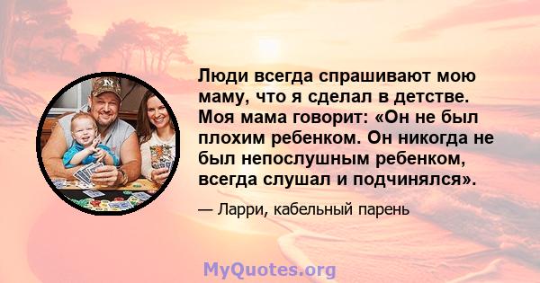 Люди всегда спрашивают мою маму, что я сделал в детстве. Моя мама говорит: «Он не был плохим ребенком. Он никогда не был непослушным ребенком, всегда слушал и подчинялся».