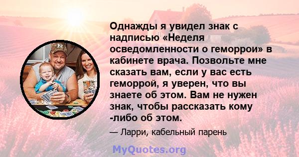 Однажды я увидел знак с надписью «Неделя осведомленности о геморрои» в кабинете врача. Позвольте мне сказать вам, если у вас есть геморрой, я уверен, что вы знаете об этом. Вам не нужен знак, чтобы рассказать кому -либо 