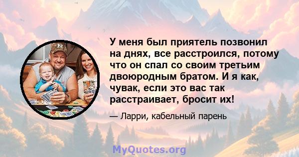 У меня был приятель позвонил на днях, все расстроился, потому что он спал со своим третьим двоюродным братом. И я как, чувак, если это вас так расстраивает, бросит их!