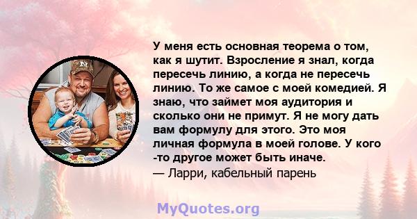 У меня есть основная теорема о том, как я шутит. Взросление я знал, когда пересечь линию, а когда не пересечь линию. То же самое с моей комедией. Я знаю, что займет моя аудитория и сколько они не примут. Я не могу дать