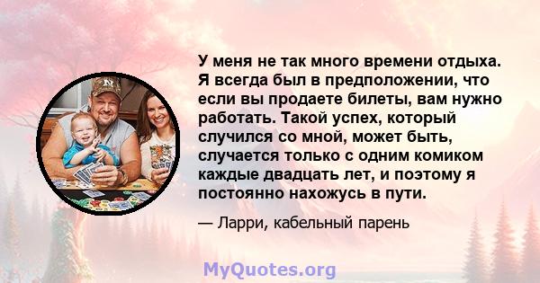 У меня не так много времени отдыха. Я всегда был в предположении, что если вы продаете билеты, вам нужно работать. Такой успех, который случился со мной, может быть, случается только с одним комиком каждые двадцать лет, 