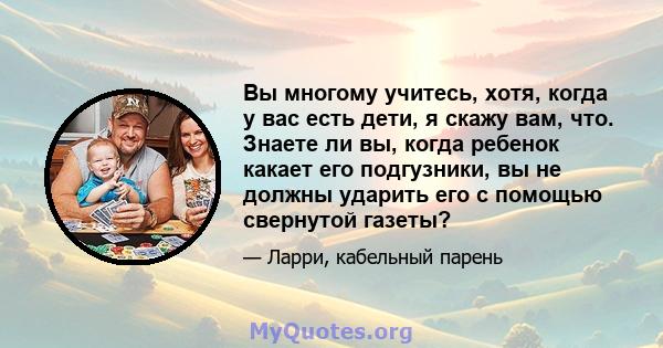 Вы многому учитесь, хотя, когда у вас есть дети, я скажу вам, что. Знаете ли вы, когда ребенок какает его подгузники, вы не должны ударить его с помощью свернутой газеты?