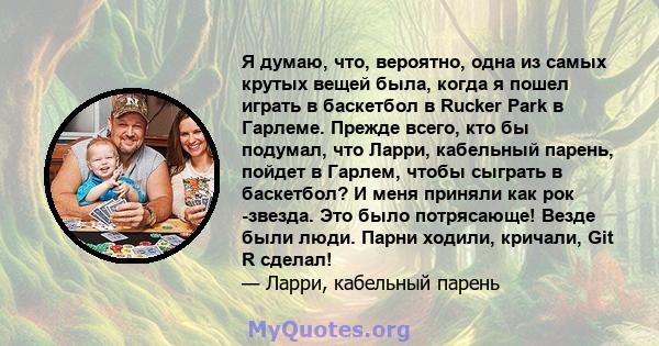 Я думаю, что, вероятно, одна из самых крутых вещей была, когда я пошел играть в баскетбол в Rucker Park в Гарлеме. Прежде всего, кто бы подумал, что Ларри, кабельный парень, пойдет в Гарлем, чтобы сыграть в баскетбол? И 