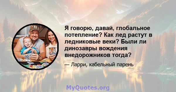 Я говорю, давай, глобальное потепление? Как лед растут в ледниковые веки? Были ли динозавры вождения внедорожников тогда?