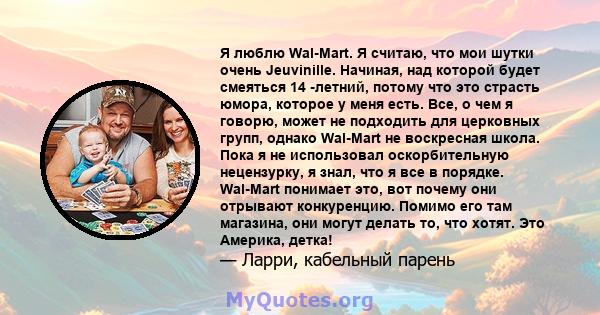 Я люблю Wal-Mart. Я считаю, что мои шутки очень Jeuvinille. Начиная, над которой будет смеяться 14 -летний, потому что это страсть юмора, которое у меня есть. Все, о чем я говорю, может не подходить для церковных групп, 