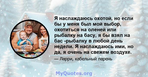 Я наслаждаюсь охотой, но если бы у меня был мой выбор, охотиться на оленей или рыбалку на басу, я бы взял на бас -рыбалку в любой день недели. Я наслаждаюсь ими, но да, я очень на свежем воздухе.