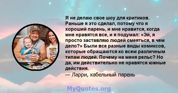 Я не делаю свое шоу для критиков. Раньше я это сделал, потому что я хороший парень, и мне нравится, когда мне нравятся все, и я подумал: «Эй, я просто заставляю людей смеяться, в чем дело?» Были все разные виды