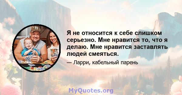 Я не относится к себе слишком серьезно. Мне нравится то, что я делаю. Мне нравится заставлять людей смеяться.