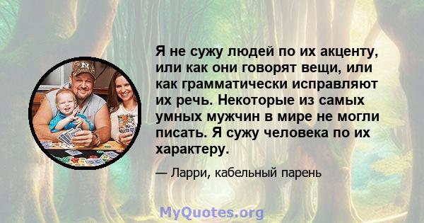 Я не сужу людей по их акценту, или как они говорят вещи, или как грамматически исправляют их речь. Некоторые из самых умных мужчин в мире не могли писать. Я сужу человека по их характеру.