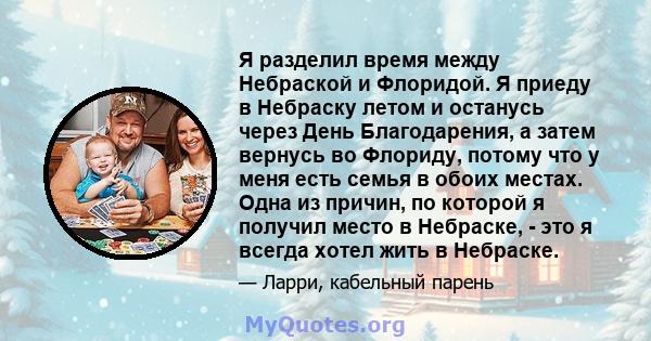 Я разделил время между Небраской и Флоридой. Я приеду в Небраску летом и останусь через День Благодарения, а затем вернусь во Флориду, потому что у меня есть семья в обоих местах. Одна из причин, по которой я получил