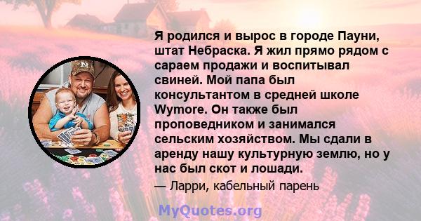 Я родился и вырос в городе Пауни, штат Небраска. Я жил прямо рядом с сараем продажи и воспитывал свиней. Мой папа был консультантом в средней школе Wymore. Он также был проповедником и занимался сельским хозяйством. Мы