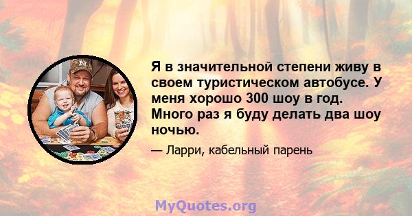 Я в значительной степени живу в своем туристическом автобусе. У меня хорошо 300 шоу в год. Много раз я буду делать два шоу ночью.