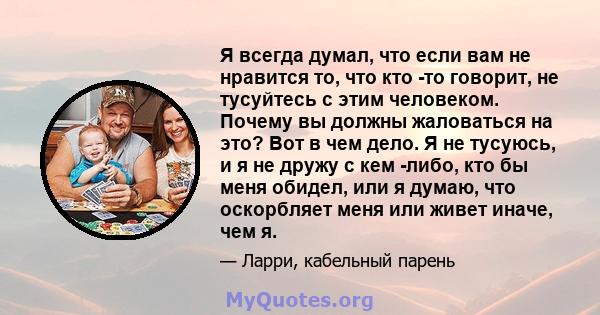 Я всегда думал, что если вам не нравится то, что кто -то говорит, не тусуйтесь с этим человеком. Почему вы должны жаловаться на это? Вот в чем дело. Я не тусуюсь, и я не дружу с кем -либо, кто бы меня обидел, или я