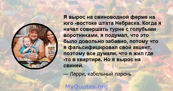 Я вырос на свиноводной ферме на юго -востоке штата Небраска. Когда я начал совершать турне с голубыми воротниками, я подумал, что это было довольно забавно, потому что я фальсифицировал свой акцент, поэтому все думали,