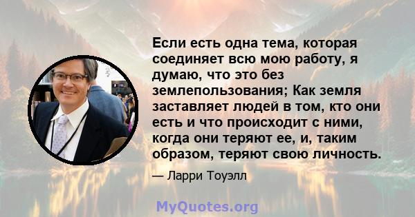 Если есть одна тема, которая соединяет всю мою работу, я думаю, что это без землепользования; Как земля заставляет людей в том, кто они есть и что происходит с ними, когда они теряют ее, и, таким образом, теряют свою