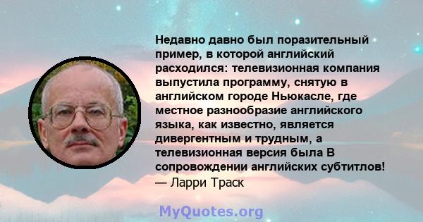 Недавно давно был поразительный пример, в которой английский расходился: телевизионная компания выпустила программу, снятую в английском городе Ньюкасле, где местное разнообразие английского языка, как известно,