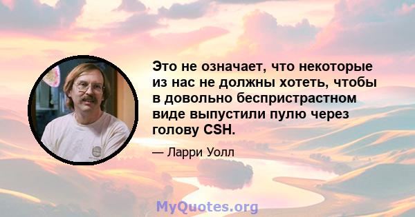 Это не означает, что некоторые из нас не должны хотеть, чтобы в довольно беспристрастном виде выпустили пулю через голову CSH.