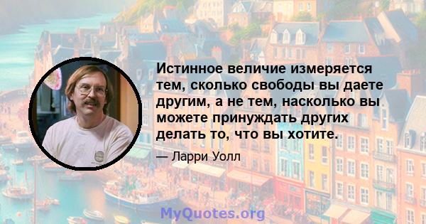 Истинное величие измеряется тем, сколько свободы вы даете другим, а не тем, насколько вы можете принуждать других делать то, что вы хотите.