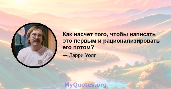 Как насчет того, чтобы написать это первым и рационализировать его потом?