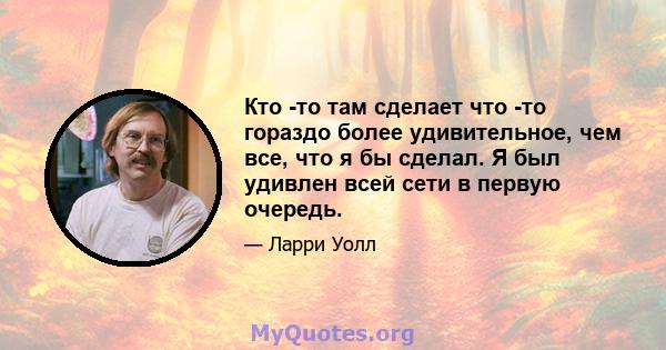 Кто -то там сделает что -то гораздо более удивительное, чем все, что я бы сделал. Я был удивлен всей сети в первую очередь.