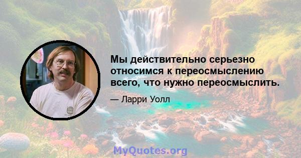 Мы действительно серьезно относимся к переосмыслению всего, что нужно переосмыслить.