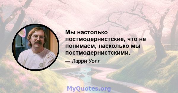 Мы настолько постмодернистские, что не понимаем, насколько мы постмодернистскими.