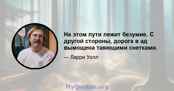 На этом пути лежит безумие. С другой стороны, дорога в ад вымощена таяющими снетками.