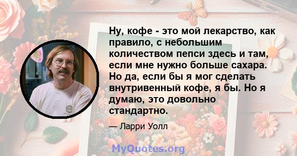 Ну, кофе - это мой лекарство, как правило, с небольшим количеством пепси здесь и там, если мне нужно больше сахара. Но да, если бы я мог сделать внутривенный кофе, я бы. Но я думаю, это довольно стандартно.