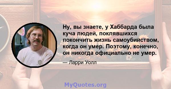 Ну, вы знаете, у Хаббарда была куча людей, поклявшихся покончить жизнь самоубийством, когда он умер. Поэтому, конечно, он никогда официально не умер.