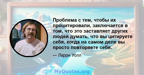 Проблема с тем, чтобы их процитировали, заключается в том, что это заставляет других людей думать, что вы цитируете себя, когда на самом деле вы просто повторяете себя.