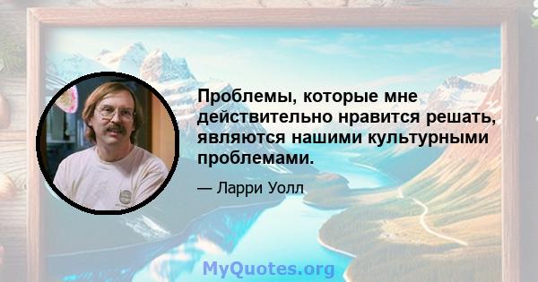 Проблемы, которые мне действительно нравится решать, являются нашими культурными проблемами.