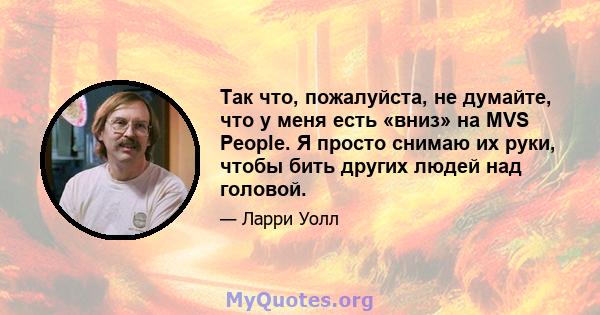 Так что, пожалуйста, не думайте, что у меня есть «вниз» на MVS People. Я просто снимаю их руки, чтобы бить других людей над головой.